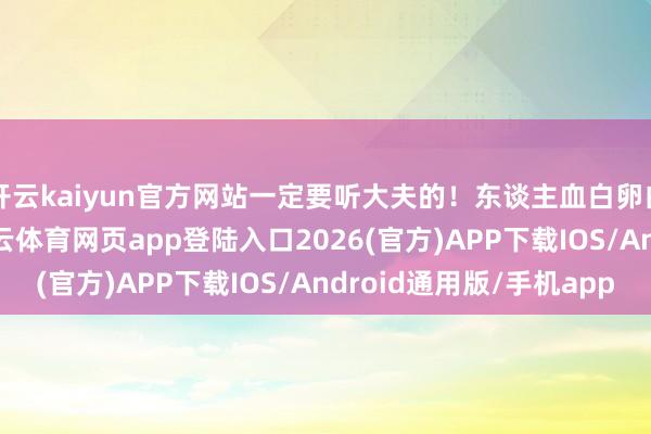 开云kaiyun官方网站一定要听大夫的！东谈主血白卵白不是“养分针”-kai云体育网页app登陆入口2026(官方)APP下载IOS/Android通用版/手机app