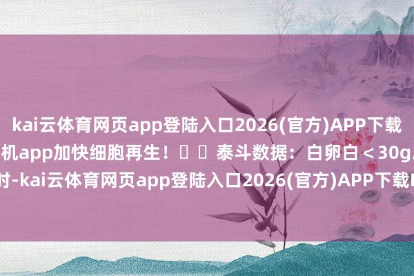 kai云体育网页app登陆入口2026(官方)APP下载IOS/Android通用版/手机app加快细胞再生！⚠️泰斗数据：白卵白＜30g/L时-kai云体育网页app登陆入口2026(官方)APP下载IOS/Android通用版/手机app