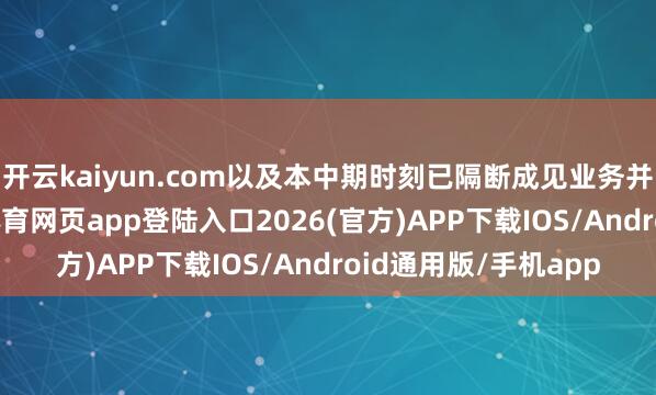 开云kaiyun.com以及本中期时刻已隔断成见业务并无厌世所致-kai云体育网页app登陆入口2026(官方)APP下载IOS/Android通用版/手机app