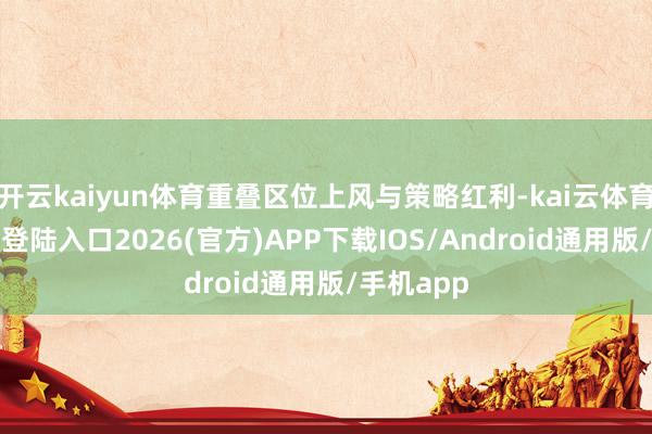 开云kaiyun体育重叠区位上风与策略红利-kai云体育网页app登陆入口2026(官方)APP下载IOS/Android通用版/手机app