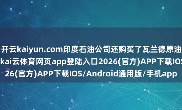 开云kaiyun.com印度石油公司还购买了瓦兰德原油和西伯利亚轻质原油-kai云体育网页app登陆入口2026(官方)APP下载IOS/Android通用版/手机app