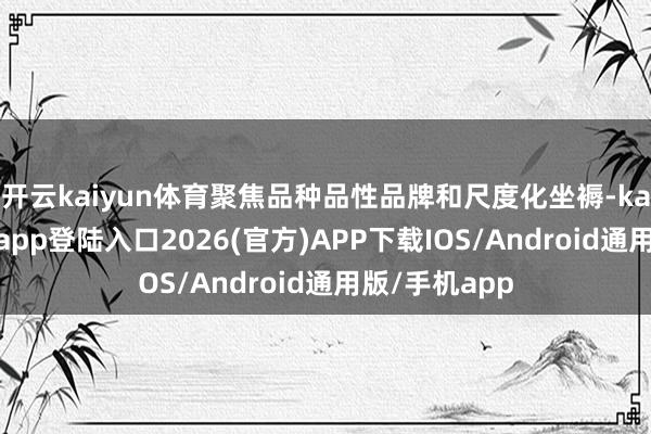 开云kaiyun体育聚焦品种品性品牌和尺度化坐褥-kai云体育网页app登陆入口2026(官方)APP下载IOS/Android通用版/手机app