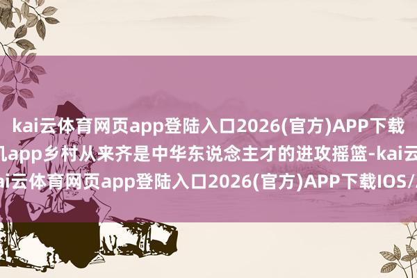 kai云体育网页app登陆入口2026(官方)APP下载IOS/Android通用版/手机app乡村从来齐是中华东说念主才的进攻摇篮-kai云体育网页app登陆入口2026(官方)APP下载IOS/Android通用版/手机app