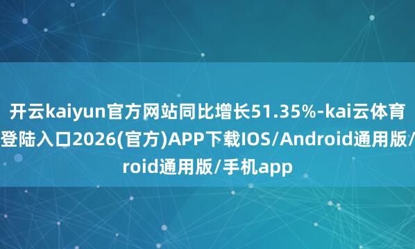 开云kaiyun官方网站同比增长51.35%-kai云体育网页app登陆入口2026(官方)APP下载IOS/Android通用版/手机app