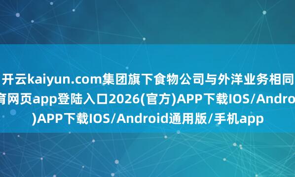 开云kaiyun.com集团旗下食物公司与外洋业务相同发扬亮眼-kai云体育网页app登陆入口2026(官方)APP下载IOS/Android通用版/手机app