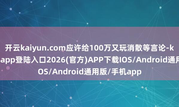 开云kaiyun.com应许给100万又玩消散等言论-kai云体育网页app登陆入口2026(官方)APP下载IOS/Android通用版/手机app