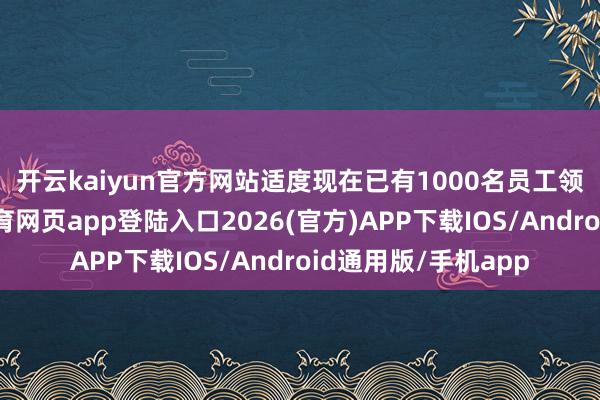 开云kaiyun官方网站　　适度现在已有1000名员工领取了补贴-kai云体育网页app登陆入口2026(官方)APP下载IOS/Android通用版/手机app