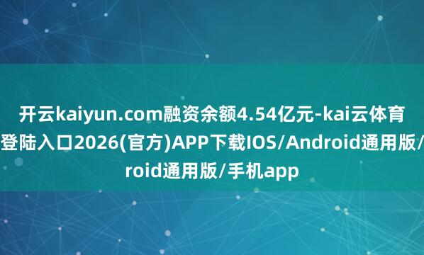 开云kaiyun.com融资余额4.54亿元-kai云体育网页app登陆入口2026(官方)APP下载IOS/Android通用版/手机app