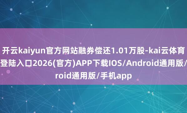 开云kaiyun官方网站融券偿还1.01万股-kai云体育网页app登陆入口2026(官方)APP下载IOS/Android通用版/手机app