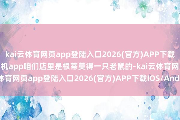 kai云体育网页app登陆入口2026(官方)APP下载IOS/Android通用版/手机app咱们店里是根蒂莫得一只老鼠的-kai云体育网页app登陆入口2026(官方)APP下载IOS/Android通用版/手机app
