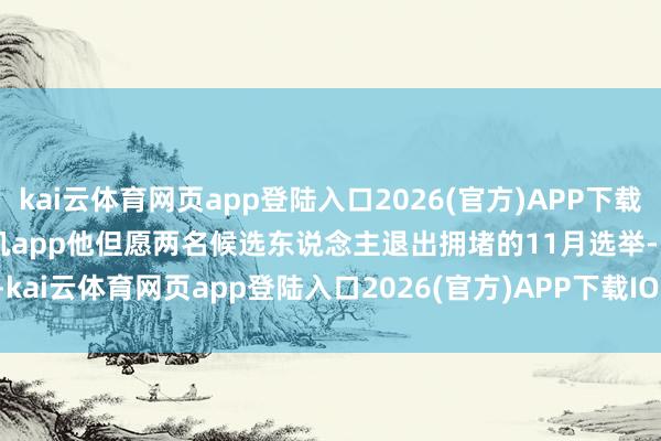 kai云体育网页app登陆入口2026(官方)APP下载IOS/Android通用版/手机app他但愿两名候选东说念主退出拥堵的11月选举-kai云体育网页app登陆入口2026(官方)APP下载IOS/Android通用版/手机app