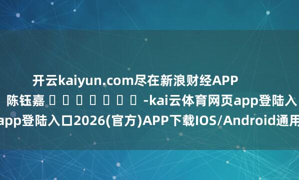 开云kaiyun.com尽在新浪财经APP            						作事裁剪：陈钰嘉 							-kai云体育网页app登陆入口2026(官方)APP下载IOS/Android通用版/手机app