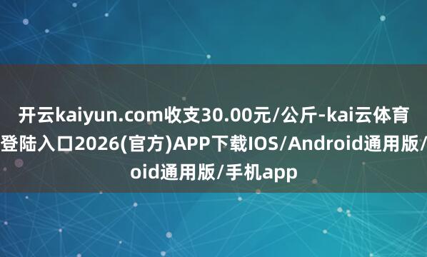 开云kaiyun.com收支30.00元/公斤-kai云体育网页app登陆入口2026(官方)APP下载IOS/Android通用版/手机app