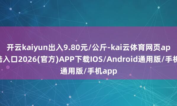 开云kaiyun出入9.80元/公斤-kai云体育网页app登陆入口2026(官方)APP下载IOS/Android通用版/手机app