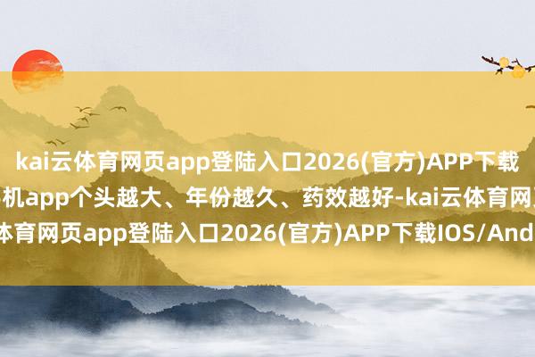 kai云体育网页app登陆入口2026(官方)APP下载IOS/Android通用版/手机app个头越大、年份越久、药效越好-kai云体育网页app登陆入口2026(官方)APP下载IOS/Android通用版/手机app