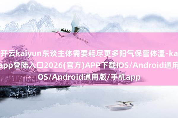 开云kaiyun东谈主体需要耗尽更多阳气保管体温-kai云体育网页app登陆入口2026(官方)APP下载IOS/Android通用版/手机app