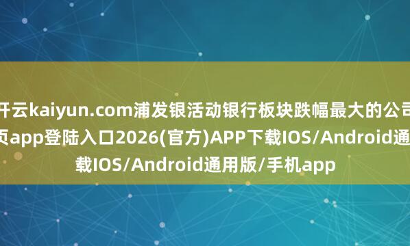 开云kaiyun.com浦发银活动银行板块跌幅最大的公司-kai云体育网页app登陆入口2026(官方)APP下载IOS/Android通用版/手机app