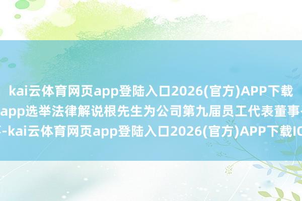 kai云体育网页app登陆入口2026(官方)APP下载IOS/Android通用版/手机app选举法律解说根先生为公司第九届员工代表董事-kai云体育网页app登陆入口2026(官方)APP下载IOS/Android通用版/手机app