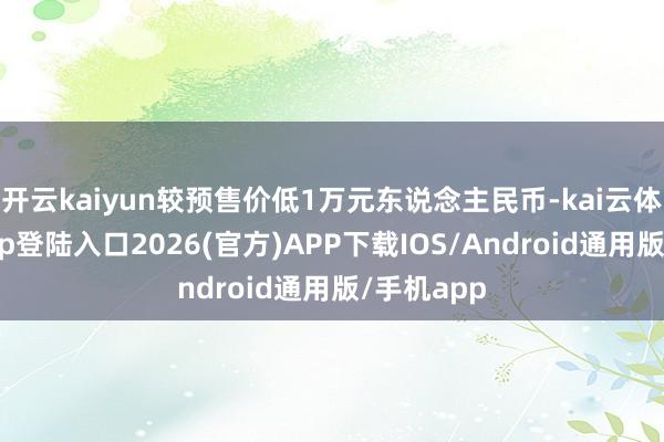 开云kaiyun较预售价低1万元东说念主民币-kai云体育网页app登陆入口2026(官方)APP下载IOS/Android通用版/手机app