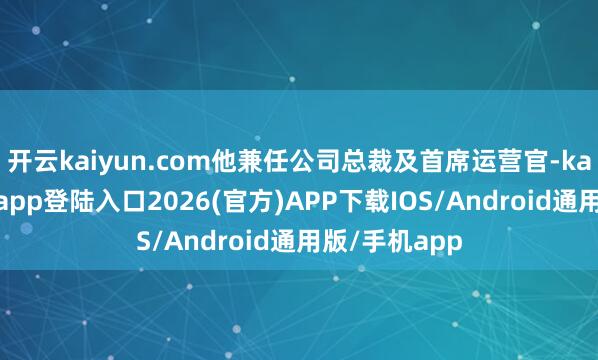 开云kaiyun.com他兼任公司总裁及首席运营官-kai云体育网页app登陆入口2026(官方)APP下载IOS/Android通用版/手机app