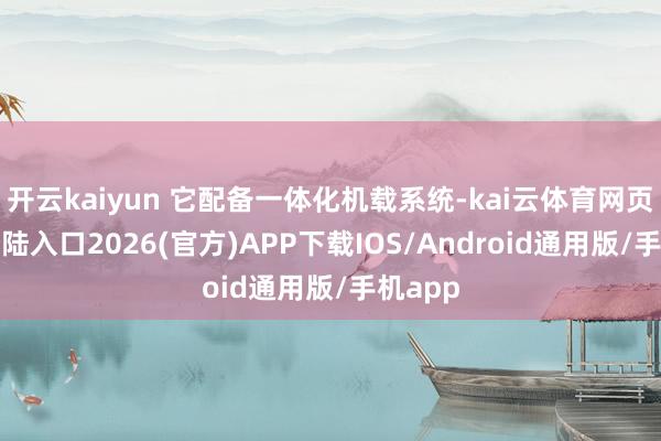开云kaiyun 它配备一体化机载系统-kai云体育网页app登陆入口2026(官方)APP下载IOS/Android通用版/手机app