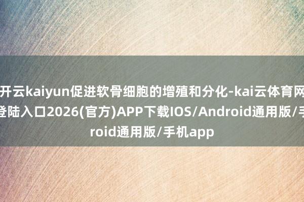开云kaiyun促进软骨细胞的增殖和分化-kai云体育网页app登陆入口2026(官方)APP下载IOS/Android通用版/手机app