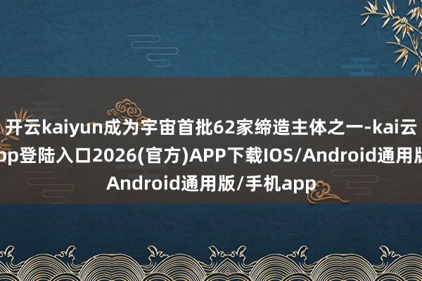 开云kaiyun成为宇宙首批62家缔造主体之一-kai云体育网页app登陆入口2026(官方)APP下载IOS/Android通用版/手机app