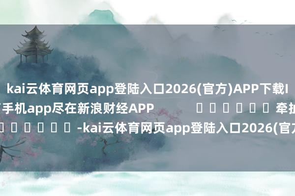 kai云体育网页app登陆入口2026(官方)APP下载IOS/Android通用版/手机app尽在新浪财经APP            						牵扯剪辑：卢昱君 							-kai云体育网页app登陆入口2026(官方)APP下载IOS/Android通用版/手机app