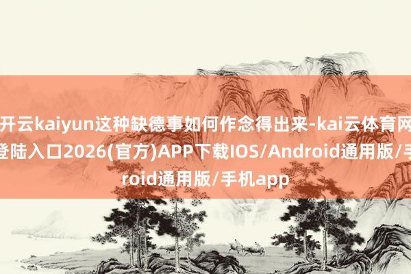 开云kaiyun这种缺德事如何作念得出来-kai云体育网页app登陆入口2026(官方)APP下载IOS/Android通用版/手机app