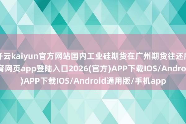 开云kaiyun官方网站国内工业硅期货在广州期货往还所上市往还-kai云体育网页app登陆入口2026(官方)APP下载IOS/Android通用版/手机app