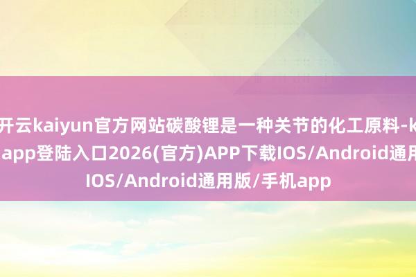 开云kaiyun官方网站碳酸锂是一种关节的化工原料-kai云体育网页app登陆入口2026(官方)APP下载IOS/Android通用版/手机app