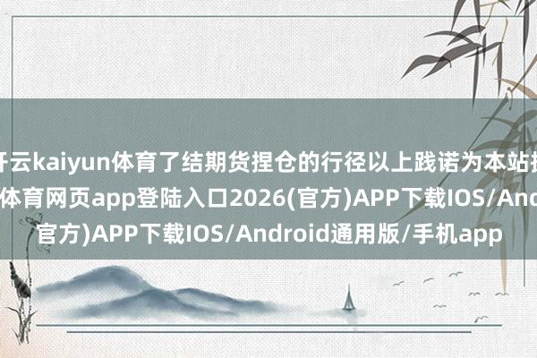 开云kaiyun体育了结期货捏仓的行径以上践诺为本站据公开信息整理-kai云体育网页app登陆入口2026(官方)APP下载IOS/Android通用版/手机app