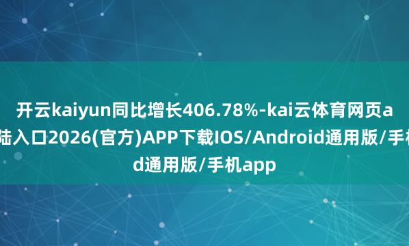 开云kaiyun同比增长406.78%-kai云体育网页app登陆入口2026(官方)APP下载IOS/Android通用版/手机app