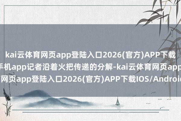 kai云体育网页app登陆入口2026(官方)APP下载IOS/Android通用版/手机app记者沿着火把传递的分解-kai云体育网页app登陆入口2026(官方)APP下载IOS/Android通用版/手机app
