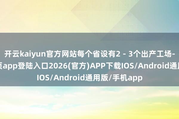 开云kaiyun官方网站每个省设有2 - 3个出产工场-kai云体育网页app登陆入口2026(官方)APP下载IOS/Android通用版/手机app