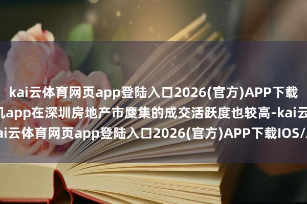 kai云体育网页app登陆入口2026(官方)APP下载IOS/Android通用版/手机app在深圳房地产市麇集的成交活跃度也较高-kai云体育网页app登陆入口2026(官方)APP下载IOS/Android通用版/手机app