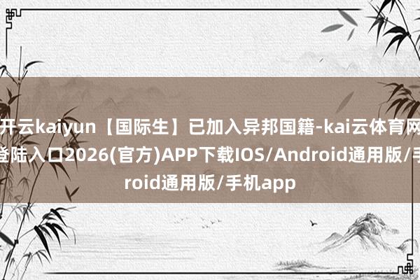 开云kaiyun【国际生】已加入异邦国籍-kai云体育网页app登陆入口2026(官方)APP下载IOS/Android通用版/手机app