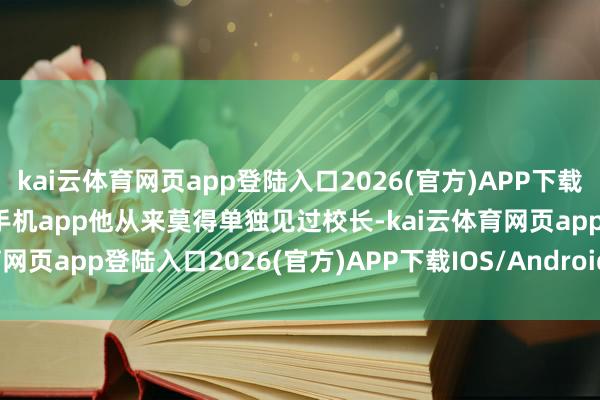 kai云体育网页app登陆入口2026(官方)APP下载IOS/Android通用版/手机app他从来莫得单独见过校长-kai云体育网页app登陆入口2026(官方)APP下载IOS/Android通用版/手机app