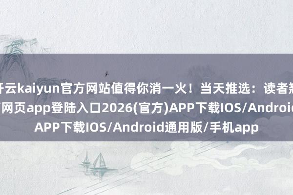 开云kaiyun官方网站值得你消一火！当天推选：读者翘首以盼-kai云体育网页app登陆入口2026(官方)APP下载IOS/Android通用版/手机app