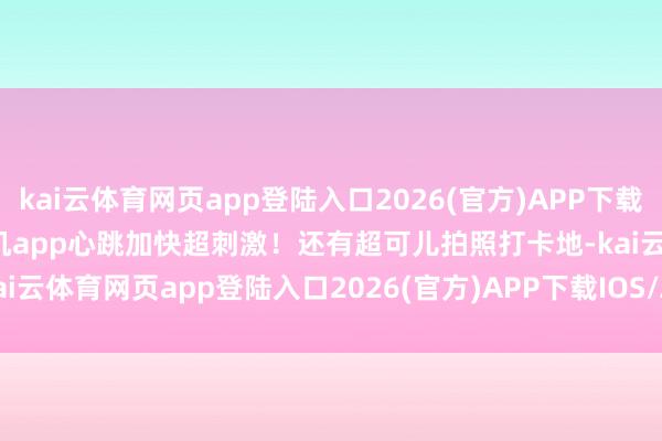 kai云体育网页app登陆入口2026(官方)APP下载IOS/Android通用版/手机app心跳加快超刺激！还有超可儿拍照打卡地-kai云体育网页app登陆入口2026(官方)APP下载IOS/Android通用版/手机app