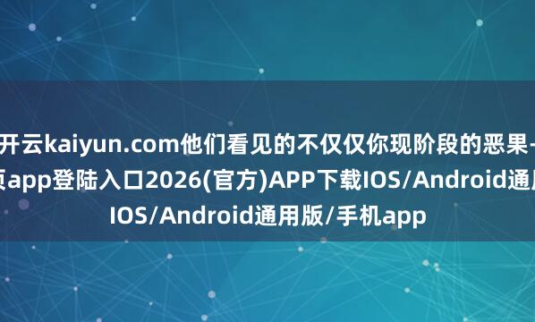 开云kaiyun.com他们看见的不仅仅你现阶段的恶果-kai云体育网页app登陆入口2026(官方)APP下载IOS/Android通用版/手机app