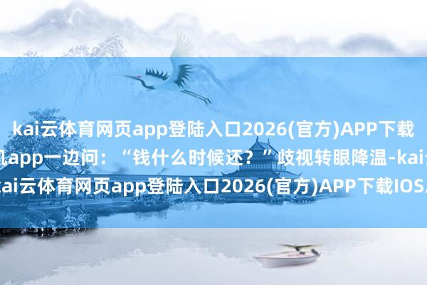 kai云体育网页app登陆入口2026(官方)APP下载IOS/Android通用版/手机app一边问：“钱什么时候还？”歧视转眼降温-kai云体育网页app登陆入口2026(官方)APP下载IOS/Android通用版/手机app